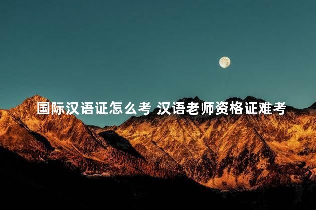 国际汉语证怎么考 汉语老师资格证难考吗
